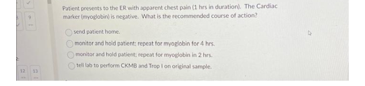 9
12 13
Patient presents to the ER with apparent chest pain (1 hrs in duration). The Cardiac
marker (myoglobin) is negative. What is the recommended course of action?
O O O
send patient home..
monitor and hold patient: repeat for myoglobin for 4 hrs.
monitor and hold patient; repeat for myoglobin in 2 hrs.
tell lab to perform CKMB and Trop I on original sample.