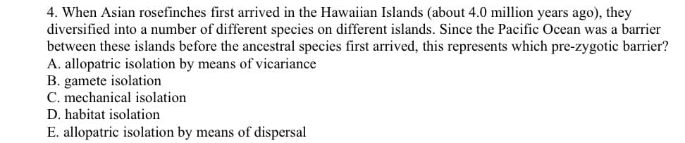 4. When Asian rosefinches first arrived in the Hawaiian Islands (about 4.0 million years ago), they
diversified into a number of different species on different islands. Since the Pacific Ocean was a barrier
between these islands before the ancestral species first arrived, this represents which pre-zygotic barrier?
A. allopatric isolation by means of vicariance
B. gamete isolation
C. mechanical isolation
D. habitat isolation
E. allopatric isolation by means of dispersal
