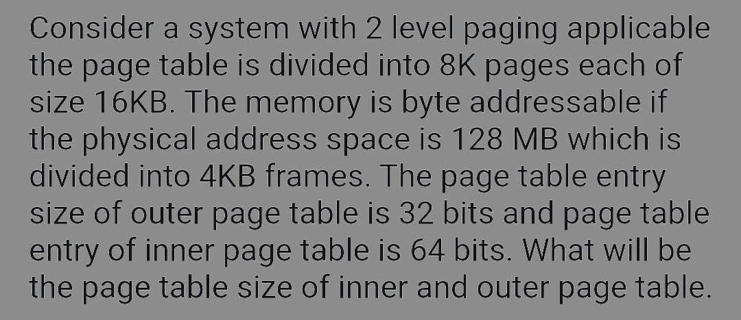Consider a system with 2 level paging applicable
the page table is divided into 8K pages each of
size 16KB. The memory is byte addressable if
the physical address space is 128 MB which is
divided into 4KB frames. The page table entry
size of outer page table is 32 bits and page table
entry of inner page table is 64 bits. What will be
the page table size of inner and outer page table.
