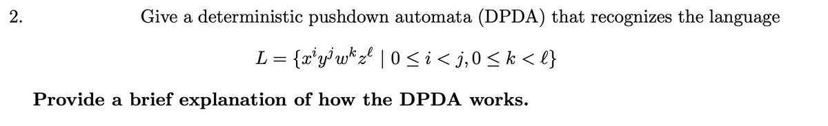2.
Give a deterministic pushdown automata (DPDA) that recognizes the language
L = {x*y°w* zl | 0<i< j,0<k < l}
Provide a brief explanation of how the DPDA works.
