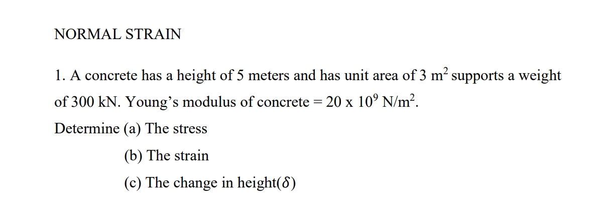 NORMAL STRAIN
1. A concrete has a height of 5 meters and has unit area of 3 m supports a weight
of 300 kN. Young's modulus of concrete = 20 x 10º N/m².
Determine (a) The stress
(b) The strain
(c) The change in height(8)
