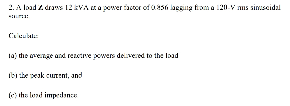 2. A load Z draws 12 kVA at a power factor of 0.856 lagging from a 120-V rms sinusoidal
source.
Calculate:
(a) the average and reactive powers delivered to the load.
(b) the peak current, and
(c) the load impedance.
