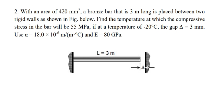 2. With an area of 420 mm², a bronze bar that is 3 m long is placed between two
rigid walls as shown in Fig. below. Find the temperature at which the compressive
stress in the bar will be 55 MPa, if at a temperature of -20°C, the gap A = 3 mm.
Use a = 18.0 x 10“ m/(m:°C) and E = 80 GPa.
L = 3 m
