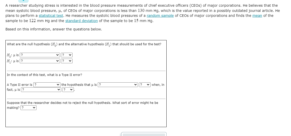A researcher studying stress is interested in the blood pressure measurements of chief executive officers (CEOS) of major corporations. He believes that the
mean systolic blood pressure, u, of CEOS of major corporations is less than 130 mm Hg, which is the value reported in a possibly outdated journal article. He
plans to perform a statistical test. He measures the systolic blood pressures of a random sample of CEOs of major corporations and finds the mean of the
sample to be 122 mm Hg and the standard deviation of the sample to be 15 mm Hg.
Based on this information, answer the questions below.
What are the null hypothesis (H) and the alternative hypothesis (H,) that should be used for the test?
|H: u is ?
H;: µ is ?
?
In the context of this test, what is a Type II error?
A Type II error is ?
v the hypothesis that u is ?
v when, in
fact, u is ?
v|?
Suppose that the researcher decides not to reject the null hypothesis. What sort of error might he be
making? ?
