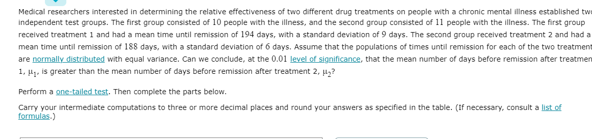 Medical researchers interested in determining the relative effectiveness of two different drug treatments on people with a chronic mental illness established two
independent test groups. The first group consisted of 10 people with the illness, and the second group consisted of 11 people with the illness. The first group
received treatment 1 and had a mean time until remission of 194 days, with a standard deviation of 9 days. The second group received treatment 2 and had a
mean time until remission of 188 days, with a standard deviation of 6 days. Assume that the populations of times until remission for each of the two treatment
are normally distributed with equal variance. Can we conclude, at the 0.01 level of significance, that the mean number of days before remission after treatmen
1, u1, is greater than the mean number of days before remission after treatment 2, µ,?
Perform a one-tailed test. Then complete the parts below.
Carry your intermediate computations to three or more decimal places and round your answers as specified in the table. (If necessary, consult a list of
formulas.)
