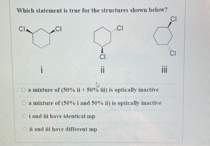 Which statement is true for the structures shown below?
CI
CI.
CI
CI
ii
O a mixture of (50% ii + 50% iii) is optically inactive
O a mixture of (50% i and 50% ii) is optically inactive
Oi and iii have identical mp
O ii and iii have different mp
