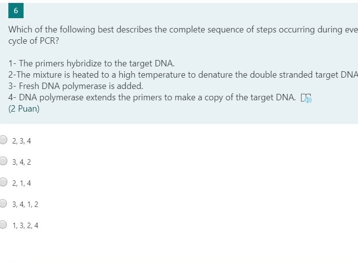 Which of the following best describes the complete sequence of steps occurring during eve
cycle of PCR?
1- The primers hybridize to the target DNA.
2-The mixture is heated to a high temperature to denature the double stranded target DNA
3- Fresh DNA polymerase is added.
4- DNA polymerase extends the primers to make a copy of the target DNA. E
(2 Puan)
2, 3, 4
3, 4, 2
2, 1, 4
3, 4, 1, 2
1, 3, 2, 4
