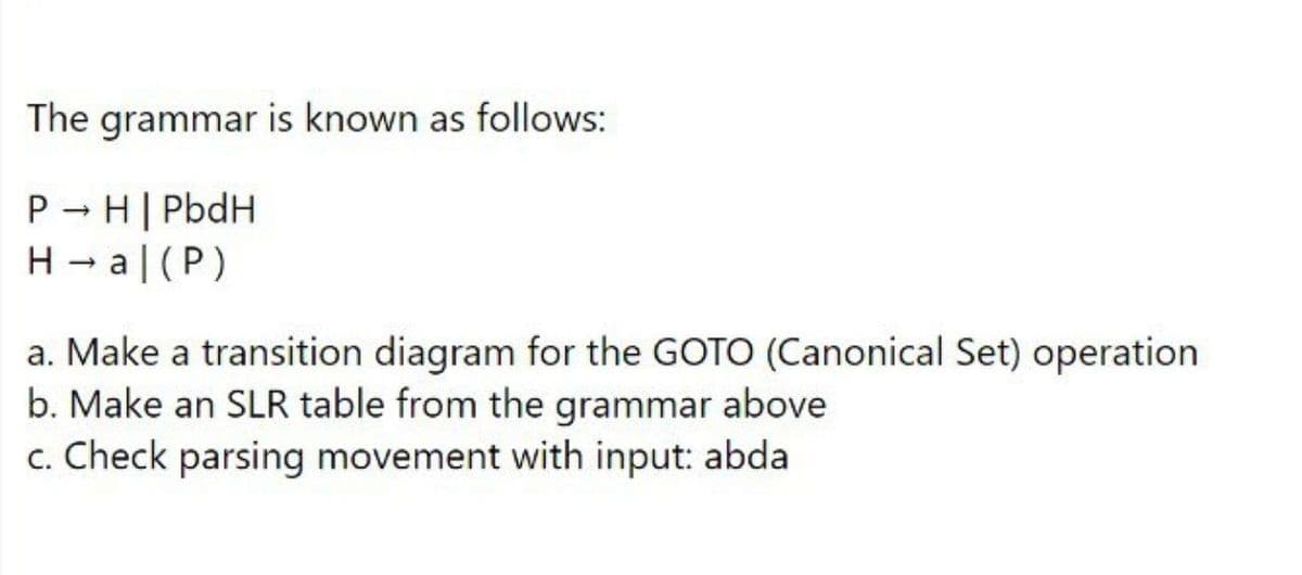 The grammar is known as follows:
P - H| PbdH
H - a|(P)
a. Make a transition diagram for the GOTO (Canonical Set) operation
b. Make an SLR table from the grammar above
c. Check parsing movement with input: abda
