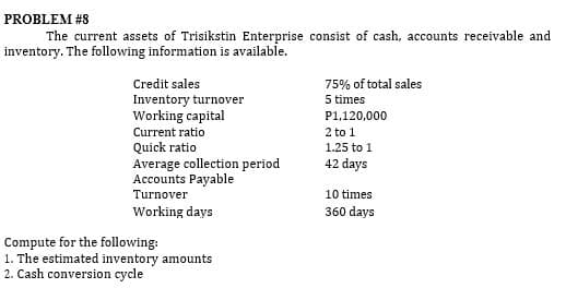 PROBLEM #8
The current assets of Trisikstin Enterprise consist of cash, accounts receivable and
inventory. The following information is available.
Credit sales
75% of total sales
Inventory turnover
Working capital
Current ratio
Quick ratio
Average collection period
Accounts Payable
5 times
P1,120,000
2 to 1
1.25 to 1
42 days
Turnover
10 times
Working days
360 days
Compute for the following:
1. The estimated inventory amounts
2. Cash conversion cycle
