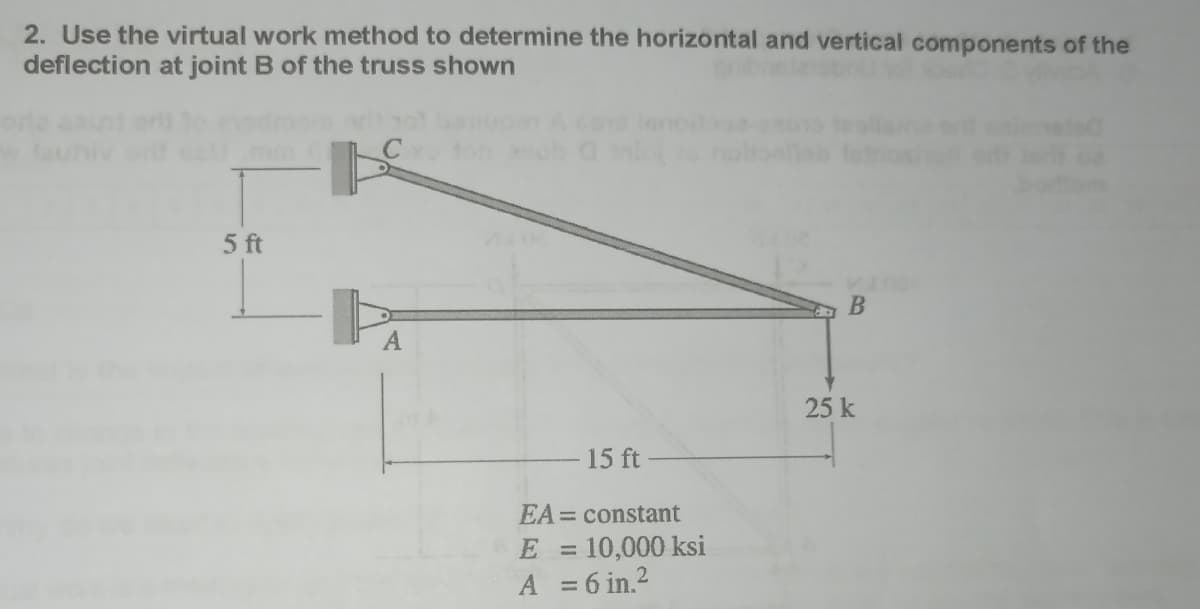 2. Use the virtual work method to determine the horizontal and vertical components of the
deflection at joint B of the truss shown
5 ft
A
15 ft
EA = constant
= 10,000 ksi
E =
A = 6 in.²
12
B
25 k