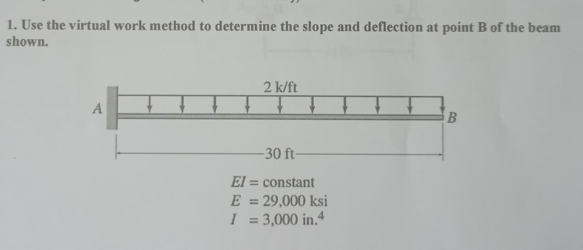 1. Use the virtual work method to determine the slope and deflection at point B of the beam
shown.
TT
EI
2 k/ft
-30 ft-
= constant
E = 29,000 ksi
I = 3,000 in.4
B