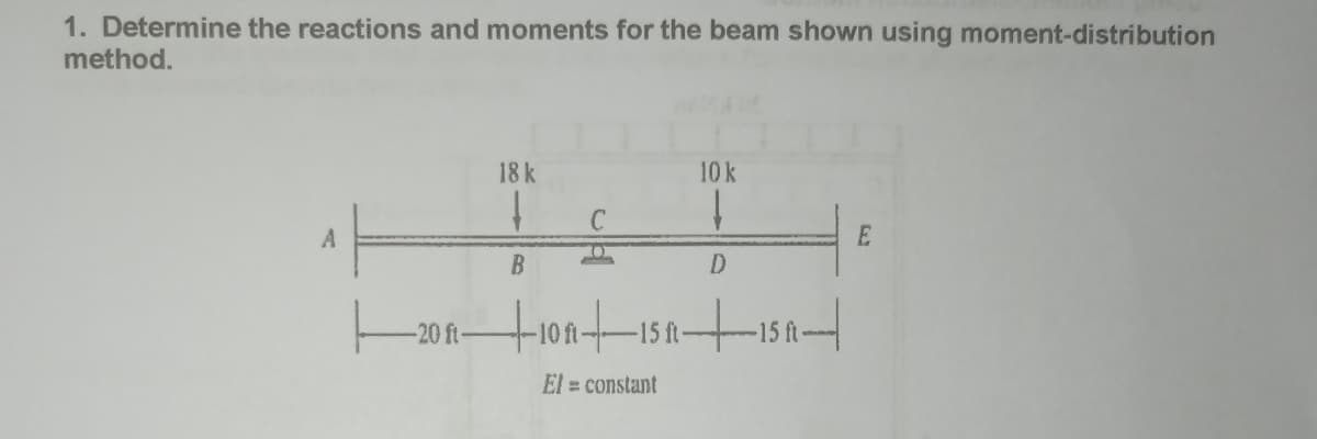 1. Determine the reactions and moments for the beam shown using moment-distribution
method.
A
-20 ft-
18 k
B
uld
+10+15N
-15 ft-
El = constant
10 k
D
-15 ft-
E
