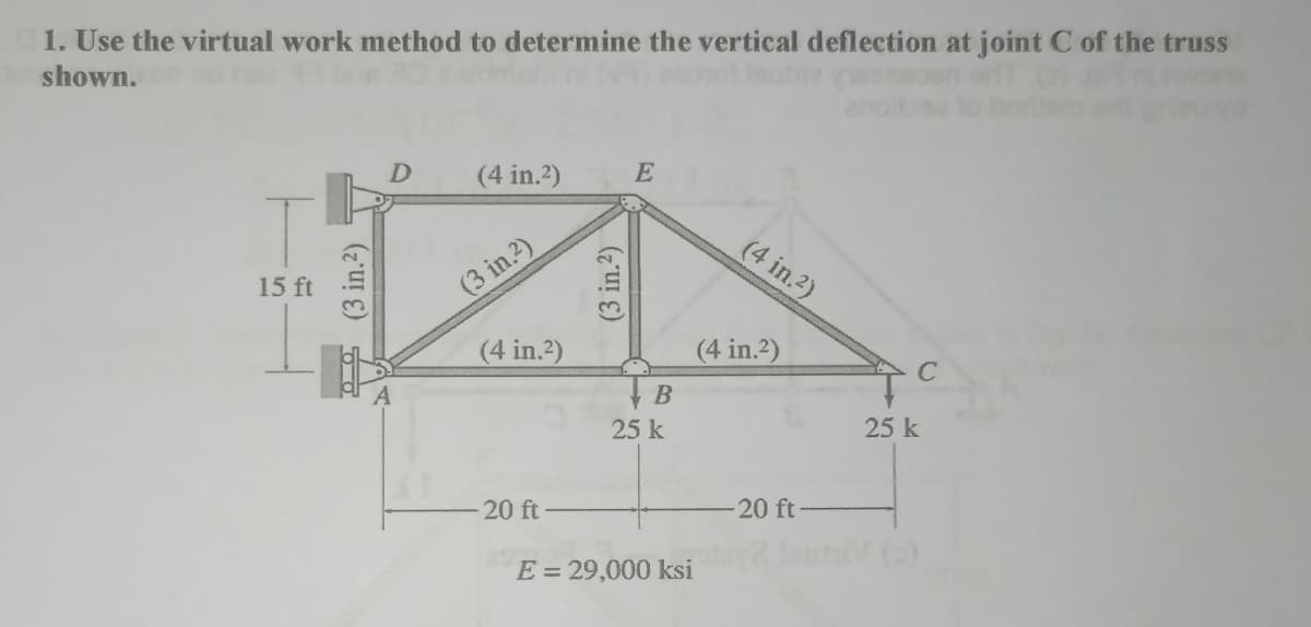1. Use the virtual work method to determine the vertical deflection at joint C of the truss
shown.
15 ft
D
(4 in.2)
(3 in.2)
(4 in.²)
20 ft
E
B
25 k
E = 29,000 ksi
(4 in.²)
(4 in.²)
-20 ft-
C
25 k