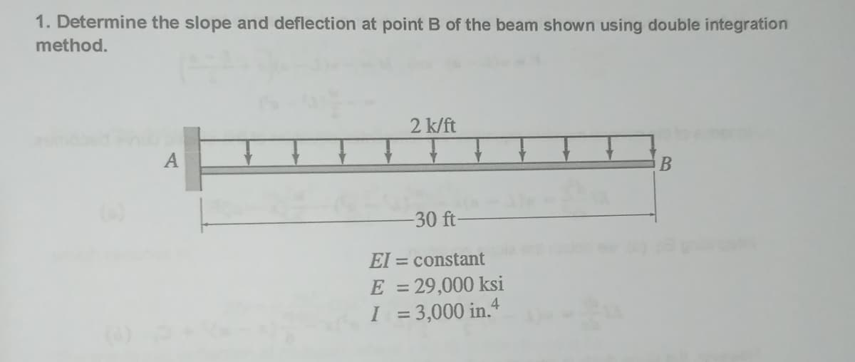 1. Determine the slope and deflection at point B of the beam shown using double integration
method.
A
2 k/ft
-30 ft-
El = constant
E = 29,000 ksi
I = 3,000 in.4
B