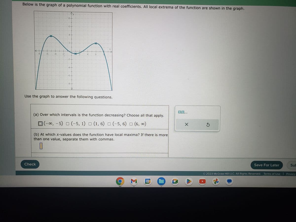 Below is the graph of a polynomial function with real coefficients. All local extrema of the function are shown in the graph.
-6
Use the graph to answer the following questions.
(a) Over which intervals is the function decreasing? Choose all that apply.
(-∞, -5) (-5, 1) (1, 6) (-5, 6) (6,∞)
(b) At which X-values does the function have local maxima? If there is more
than one value, separate them with commas.
Check
M
31
W
SOLE
X
Ś
Save For Later
Sub
2023 McGraw Hill LLC. All Rights Reserved. Terms of Use | Privacy