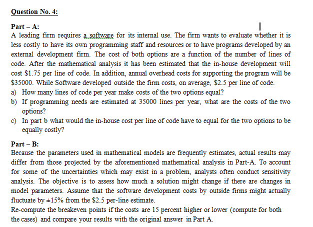 Question No. 4:
Part – A:
A leading firm requires a software for its internal use. The firm wants to evaluate whether it is
less costly to have its own programming staff and resources or to have programs developed by an
external development firm. The cost of both options are a function of the number of lines of
code. After the mathematical analysis it has been estimated that the in-house development will
cost $1.75 per line of code. In addition, annual overhead costs for supporting the program will be
$35000. While Software developed outside the firm costs, on average, $2.5 per line of code.
a) How many lines of code per year make costs of the two options equal?
b) If programming needs are estimated at 35000 lines per year, what are the costs of the two
options?
c) In part b what would the in-house cost per line of code have to equal for the two options to be
equally costly?
Part – B:
Because the parameters used in mathematical models are frequently estimates, actual results may
differ from those projected by the aforementioned mathematical analysis in Part-A. To account
for some of the uncertainties which may exist in a problem, analysts often conduct sensitivity
analysis. The objective is to assess how much a solution might change if there are changes in
model parameters. Assume that the software development costs by outside firms might actually
fluctuate by +15% from the $2.5 per-line estimate.
Re-compute the breakeven points if the costs are 15 percent higher or lower (compute for both
the cases) and compare your results with the original answer in Part A.

