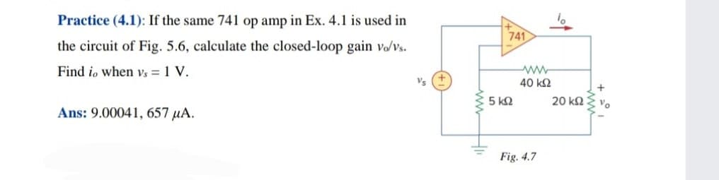 Practice (4.1): If the same 741 op amp in Ex. 4.1 is used in
741
the circuit of Fig. 5.6, calculate the closed-loop gain vo/vs.
Find io when Vs = 1 V.
40 k2
+
5 k2
20 k2
Vo
Ans: 9.00041, 657 µA.
Fig. 4.7
ww-
