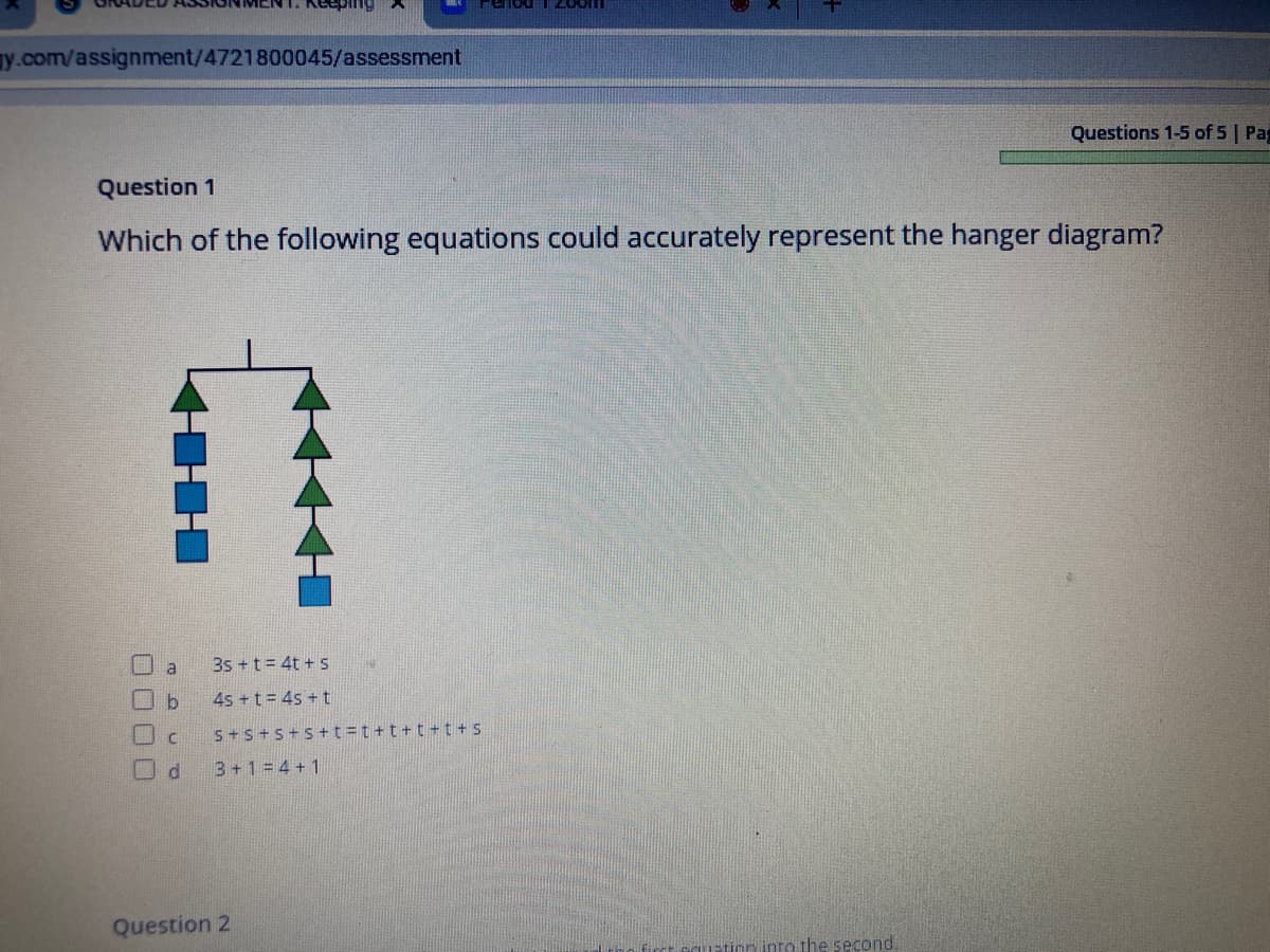 MENT. Keeping
ay.com/assignment/4721800045/assessment
Questions 1-5 of 5 | Pag
Question 1
Which of the following equations could accurately represent the hanger diagram?
O a
3s +t = 4t + s
口b
4s +t= 4s + t
口c
S+s+s+s +t =t +t+t + t + S
3+1 = 4 + 1
Question 2
tinn into the second
