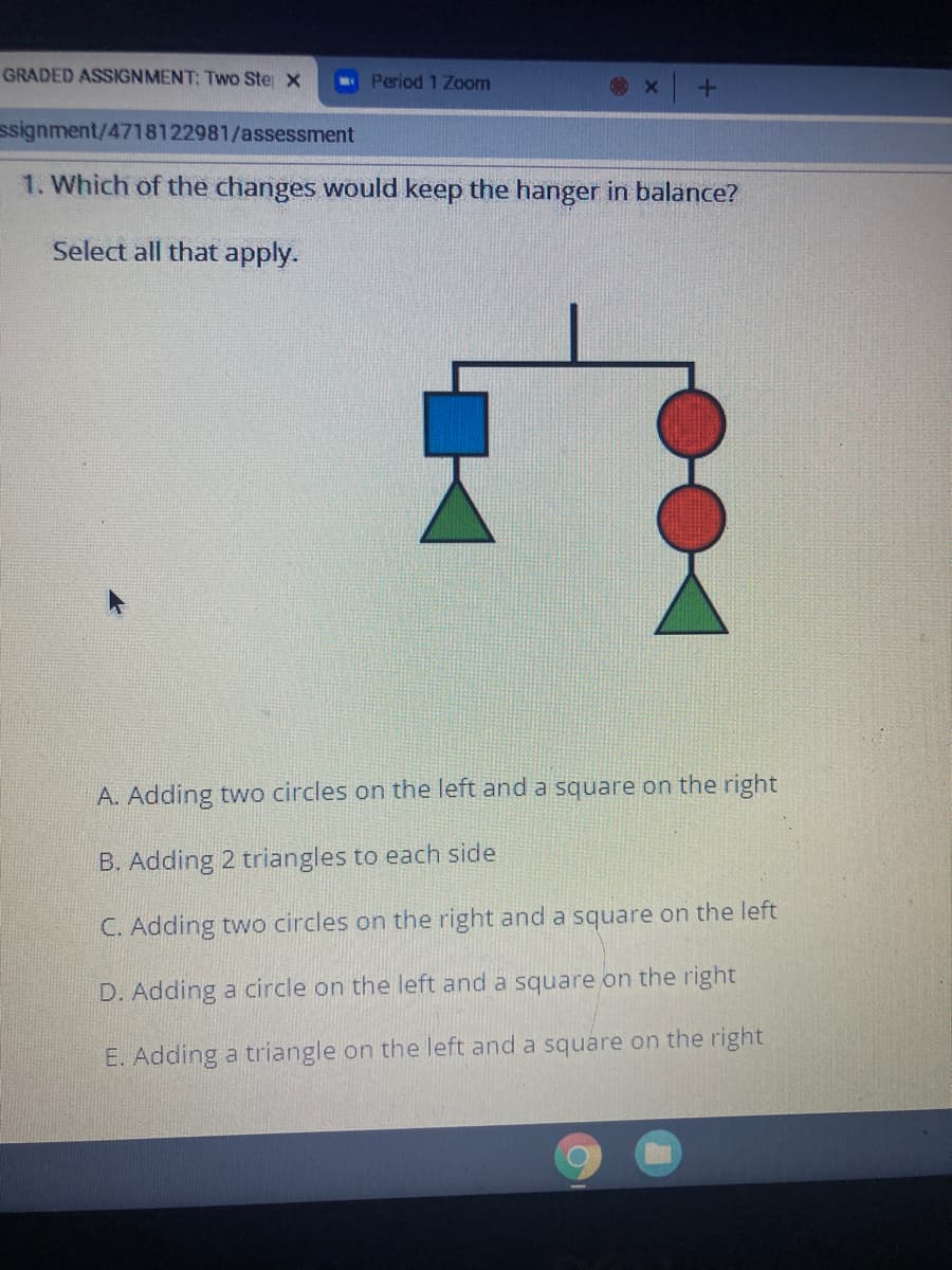 GRADED ASSIGNMENT: Two Ste x
Period 1 Zoom
ssignment/4718122981/assessment
1. Which of the changes would keep the hanger in balance?
Select all that apply.
A. Adding two circles on the left and a square on the right
B. Adding 2 triangles to each side
C. Adding two circles on the right and a square on the left
D. Adding a circle on the left and a square on the right
E. Adding a triangle on the left and a square on the right
