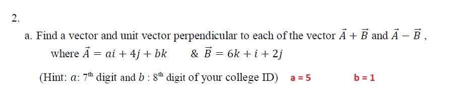 a. Find a vector and unit vector perpendicular to each of the vector A + B and Á – B,
& B = 6k + i + 2j
where A = ai + 4j + bk
(Hint: a: 7th digit and b: 8th digit of your college ID)
b = 1
II
2.
