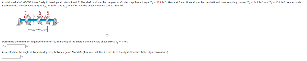 A solid steel shaft ABCDE turns freely in bearings at points A and E. The shaft is driven by the gear at C, which applies a torque T, = 375 Ib-ft. Gears at B and D are driven by the shaft and have resisting torques T, = 245 Ib-ft and T, = 130 Ib-ft, respectively.
Segments BC and CD have lengths Lac = 20 in. and Lco = 15 in. and the shear modulus G = 11,600 ksi.
T3
-LBC
Determine the minimum required diameter (d, in inches) of the shaft if the allowable shear stresst, = 4 ksi.
d =
in.
Also calculate the angle of twist (in degrees) between gears B and D. (Assume that the +x-axis is to the right. Use the statics sign convention.)
