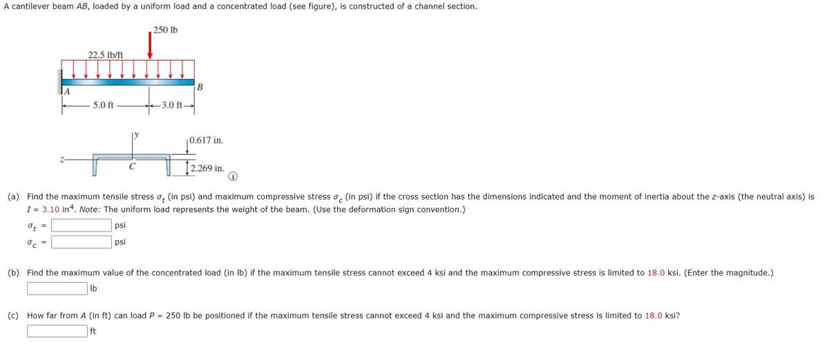 A cantilever beam AB, loaded by a uniform load and a concentrated load (see figure), is constructed of a channel section.
250 lb
22.5 lb/ft
A
5.0 ft
3.0 ft-
0.617 in.
2.269 in.
(a) Find the maximum tensile stress o, (in psi) and maximum compressive stress o, (in psi) if the cross section has the dimensions indicated and the moment of inertia about the z-axis (the neutral axis) is
I = 3.10 in4. Note: The uniform load represents the weight of the beam. (Use the deformation sign convention.)
O, =
psi
psi
(b) Find the maximum value of the concentrated load (in Ib) if the maximum tensile stress cannot exceed 4 ksi and the maximum compressive stress is limited to 18.0 ksi. (Enter the magnitude.)
Ib
(c) How far from A (in ft) can load P = 250 lb be positioned if the maximum tensile stress cannot exceed 4 ksi and the maximum compressive stress is limited to 18.0 ksi?
ft
