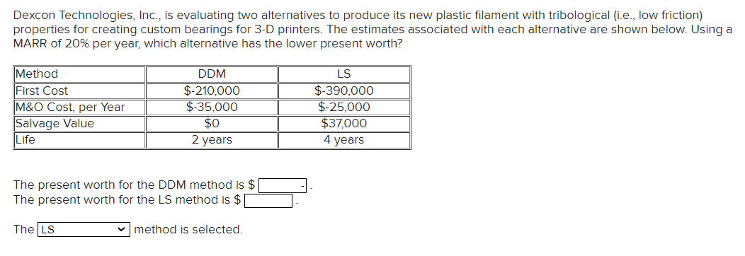 Dexcon Technologies, Ic., is evaluating two alternatives to produce its new plastic filament with tribological (i.e., low friction)
properties for creating custom bearings for 3-D printers. The estimates associated with each alternative are shown below. Using a
MARR of 20% per year, which alternative has the lower present worth?
Method
DDM
LS
First Cost
M&O Cost, per Year
Salvage Value
Life
$-210,000
$-35,000
$0
$-390,000
$-25,000
$37,000
4 years
2 years
The present worth for the DDM method is $
The present worth for the LS method is $|
The LS
v method is selected.
