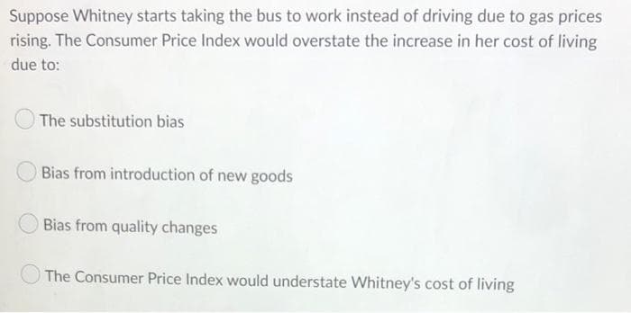Suppose Whitney starts taking the bus to work instead of driving due to gas prices
rising. The Consumer Price Index would overstate the increase in her cost of living
due to:
The substitution bias
Bias from introduction of new goods
Bias from quality changes
The Consumer Price Index would understate Whitney's cost of living
