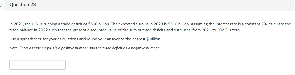 Question 23
In 2021, the U.S. is running a trade deficit of $500 billion. The expected surplus in 2023 is $510 billion. Assuming the interest rate is a constant 2%, calculate the
trade balance in 2022 such that the present discounted value of the sum of trade deficits and surpluses (from 2021 to 2023) is zero.
Use a spreadsheet for your calculations and round your answer to the nearest $ billion.
Note: Enter a trade surplus is a positive number and the trade deficit as a negative number.
