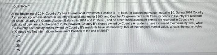 QUESTION 7
At the beginning of 2014 Country A's Net International Investment Position is - at book (or accounting) value - equal to $0. During 2014 Country
A's residents purchase shares in Country B's stock market for $500, and Country A's govemment sells treasury bonds to Country B's residents
for $500. Country A's Current Account Balance in 2014 and 2015 is 0, and no other financial account entries are recorded in Country A's
balance of payments. At the end of 2015, however, Country B's shares owned by Country A residents have increased their value by 10%, while
the Country A's treasury bonds owned by Country B's residents have increased by 15% of their original market value. What is the market value
of Country A's Net International Investment Position at the end of 2015?
-75
25
O25
75
