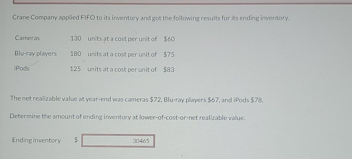 Crane Company applied FIFO to its inventory and got the following results for its ending inventory.
Cameras
130 units at a cost per unit of $60
Blu-ray players
180 units at a cost per unit of $75
iPods
125 units at a cost per unit of $83
The net realizable value at year-end was cameras $72, Blu-ray players $67, and iPods $78.
Determine the amount of ending inventory at lower-of-cost-or-net realizable value.
Ending inventory
30465
%24
