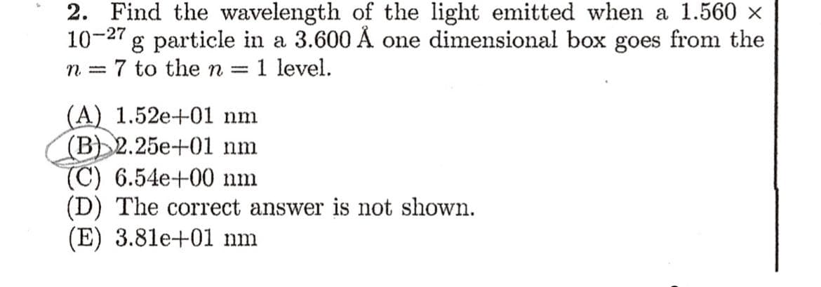 2. Find the wavelength of the light emitted when a 1.560 x
10-27
g particle in a 3.600 Å one dimensional box goes from the
7 to the n
1 level.
n =
||
(A) 1.52e+01 nm
(B)2.25e+01 nm
(C) 6.54e+00 nm
(D) The correct answer is not shown.
(E) 3.81e+01 nm
