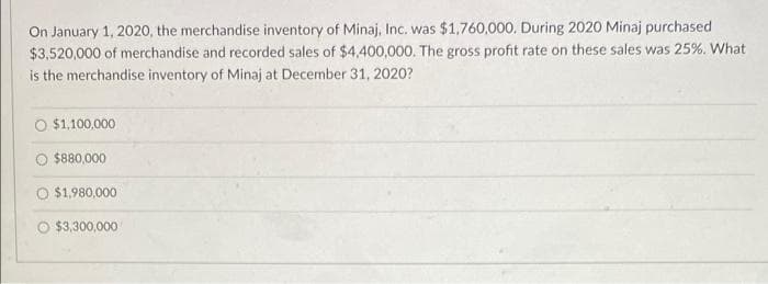 On January 1, 2020, the merchandise inventory of Minaj, Inc. was $1,760,000. During 2020 Minaj purchased
$3,520,000 of merchandise and recorded sales of $4,400,000. The gross profit rate on these sales was 25%. What
is the merchandise inventory of Minaj at December 31, 2020?
$1,100,000
$880,000
$1,980,000
$3,300,000
