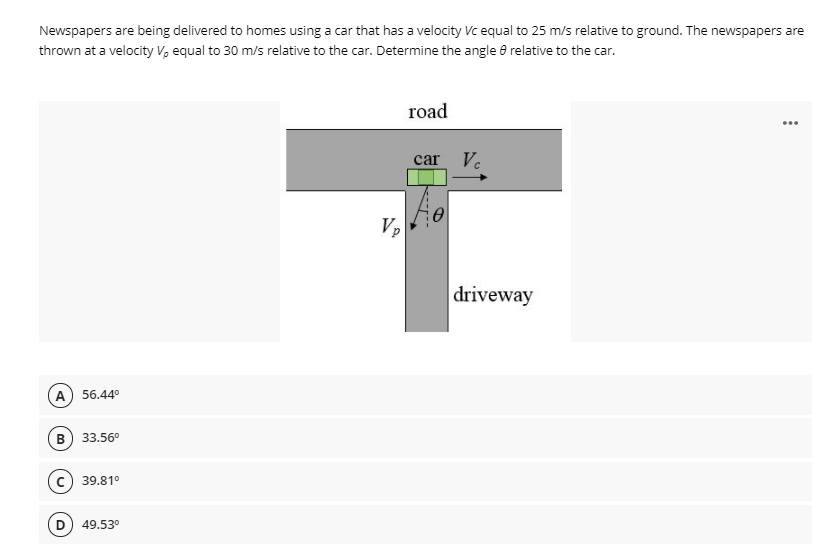 Newspapers are being delivered to homes using a car that has a velocity Vc equal to 25 m/s relative to ground. The newspapers are
thrown at a velocity V, equal to 30 m/s relative to the car. Determine the angle 8 relative to the car.
road
...
car Ve
Vp
driveway
A) 56.44°
B
33.56°
c) 39.81°
49.53°
