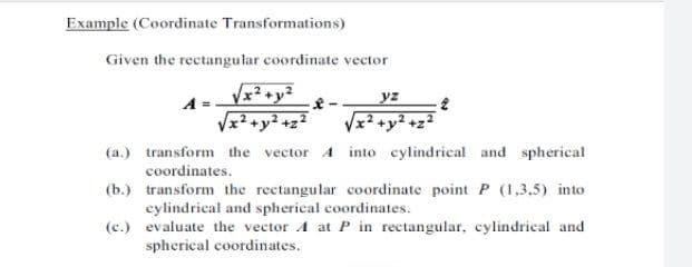 Example (Coordinate Transformations)
Given the rectangular coordinate vector
Vx² +y²
Vx² +y² +z2
yz
Vx2 +y2 +z2
(a.) transform the vector 4 into cylindrical and spherical
coordinates.
(b.) transform the rectangular coordinate point P (1,3.5) into
cylindrical and spherical coordinates.
(c.) evaluate the vector A at P in rectangular, cylindrical and
spherical coordinates.
