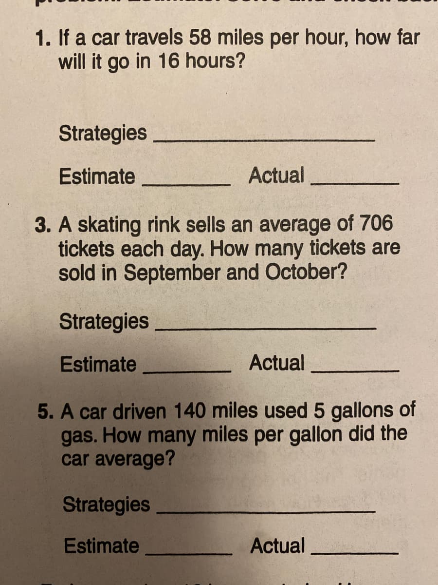 1. If a car travels 58 miles per hour, how far
will it go in 16 hours?
Strategies
Estimate
Actual
3. A skating rink sells an average of 706
tickets each day. How many tickets are
sold in September and October?
Strategies
Estimate
Actual
5. A car driven 140 miles used 5 gallons of
gas. How many miles per gallon did the
car average?
Strategies
Estimate
Actual
