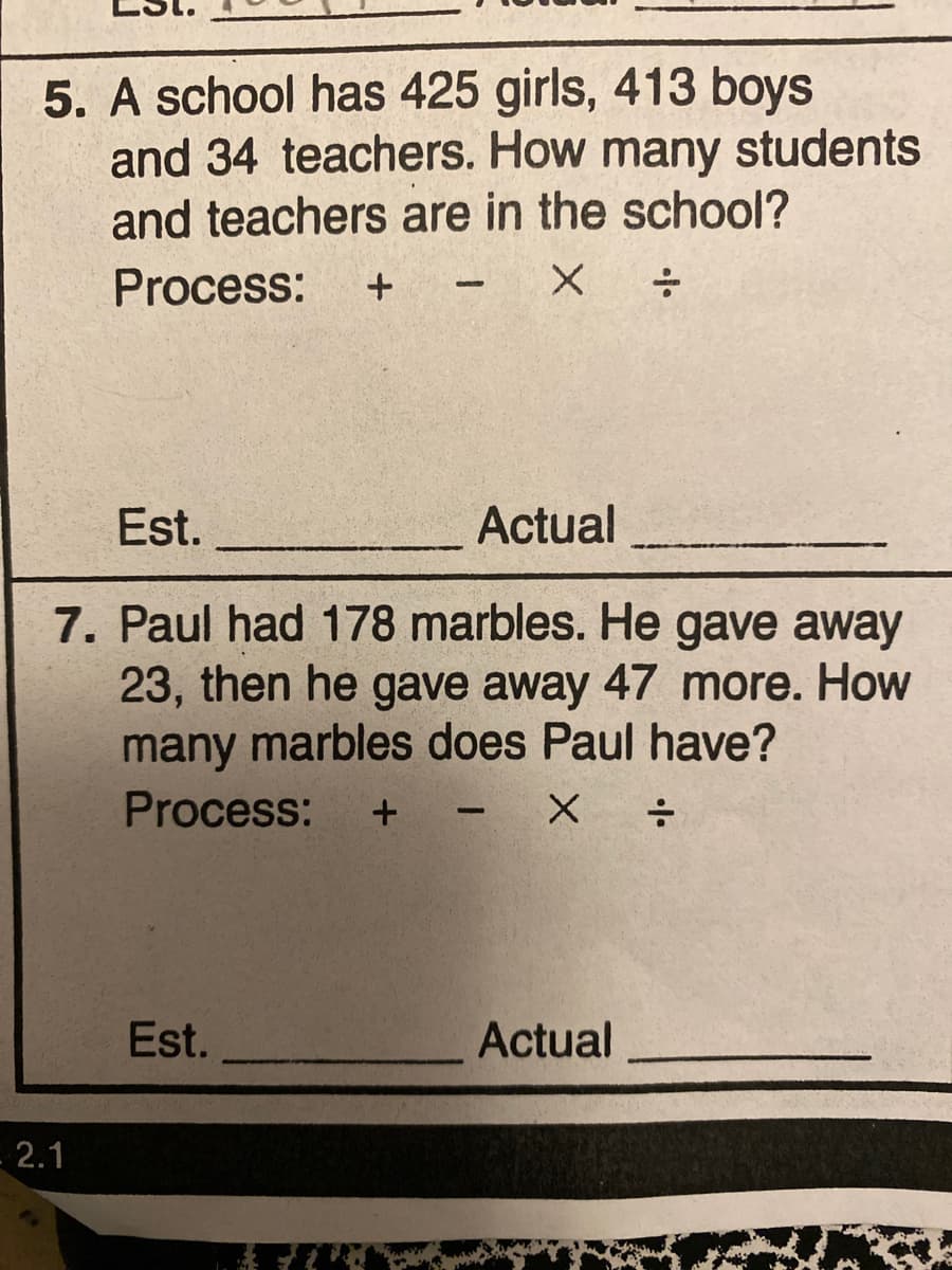 5. A school has 425 girls, 413 boys
and 34 teachers. How many students
and teachers are in the school?
Process:
Est.
Actual
7. Paul had 178 marbles. He gave away
23, then he gave away 47 more. How
many marbles does Paul have?
Process:
Est.
Actual
2.1
