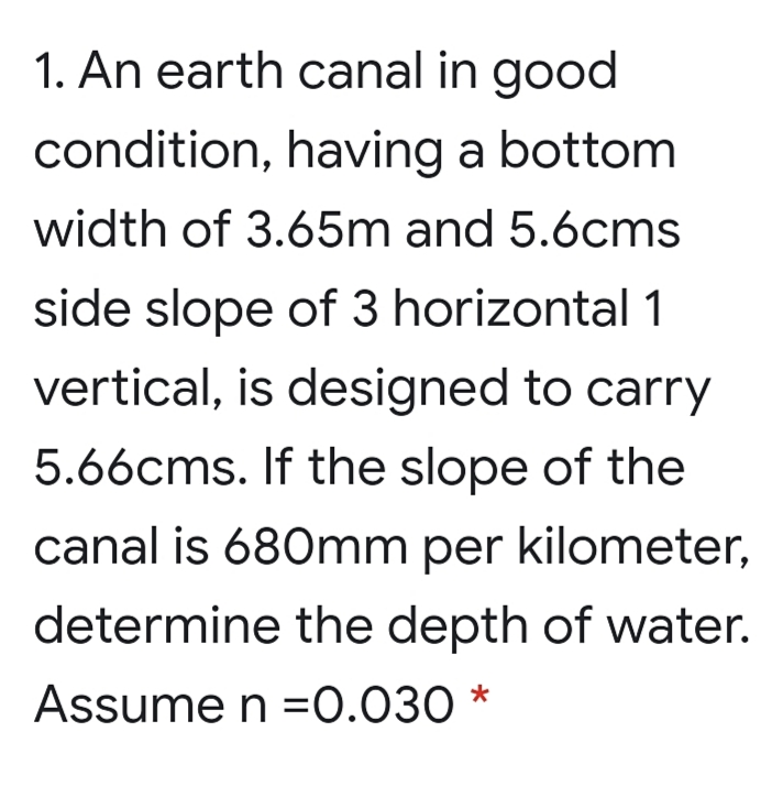 1. An earth canal in good
condition, having a bottom
width of 3.65m and 5.6cms
side slope of 3 horizontal 1
vertical, is designed to carry
5.66cms. If the slope of the
canal is 680mm per kilometer,
determine the depth of water.
Assume n =0.030 *
