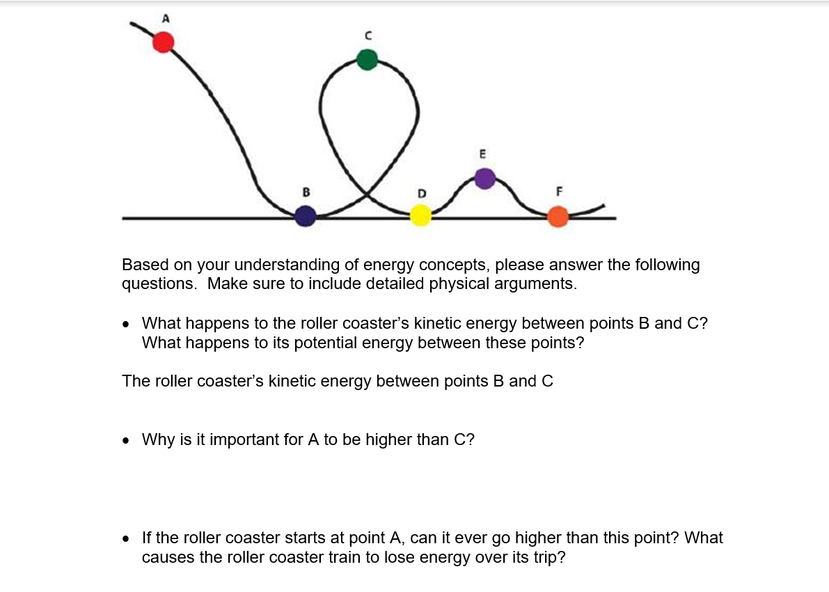 E
Based on your understanding of energy concepts, please answer the following
questions. Make sure to include detailed physical arguments.
• What happens to the roller coaster's kinetic energy between points
What happens to its potential energy between these points?
and
The roller coaster's kinetic energy between points B and C
• Why is it important for A to be higher than C?
If the roller coaster starts at point A, can it ever go higher than this point? What
causes the roller coaster train to lose energy over its trip?
