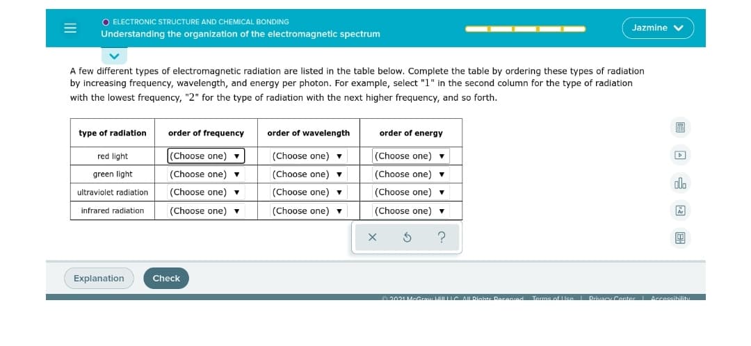 O ELECTRONIC STRUCTURE AND CHEMICAL BONDING
Jazmine V
Understanding the organization of the electromagnetic spectrum
A few different types of electromagnetic radiation are listed in the table below. Complete the table by ordering these types of radiation
by increasing frequency, wavelength, and energy per photon. For example, select "1" in the second column for the type of radiation
with the lowest frequency, "2" for the type of radiation with the next higher frequency, and so forth.
圖
type of radiation
order of frequency
order of wavelength
order of energy
red light
(Choose one) v
(Choose one) v
(Choose one) v
green light
(Choose one) v
(Choose one) ▼
(Choose one) v
alo
ultraviolet radiation
(Choose one)
(Choose one) ▼
(Choose one) v
infrared radiation
(Choose one) v
(Choose one) v
(Choose one) ▼
Explanation
Check
A2021 McG lil C AL Dights DRasenied Tarms of Use l PrivacyCenter Accessibilit
