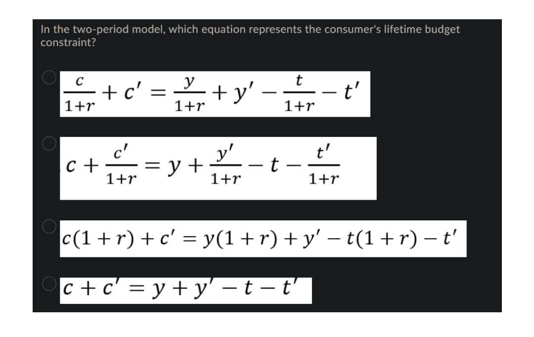 In the two-period model, which equation represents the consumer's lifetime budget
constraint?
' = +y' --t'
C
- +
+ y'
1+r
1+r
1+r
t'
+=y+ -t
= y +
1+r
-
1+r
1+r
c(1 + r) + c' = y(1+r)+y' – t(1 +r) – t'
c + c' = y + y' – t – t'
%3D
