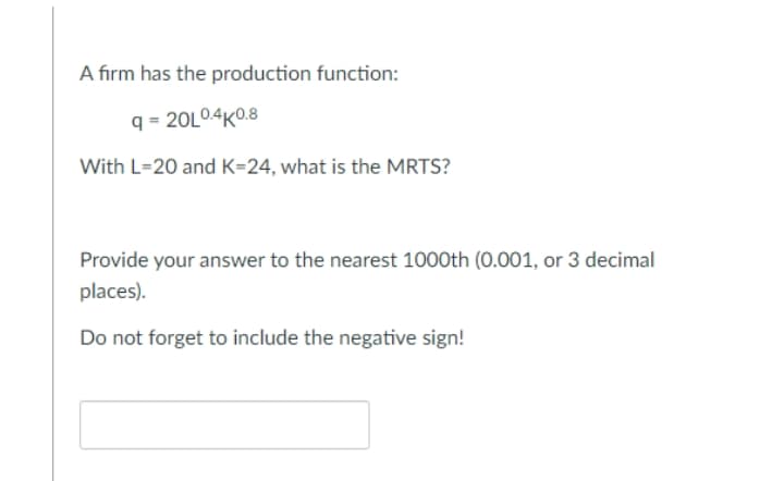 A firm has the production function:
q = 20L04K0.8
With L=20 and K=24, what is the MRTS?
Provide your answer to the nearest 1000th (0.001, or 3 decimal
places).
Do not forget to include the negative sign!
