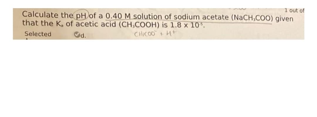 1 out of
Calculate the pH of a 0.40 M solution of sodium acetate (NaCH,COO) given
that the K, of acetic acid (CH,COOH) is 1.8 x 10%.
Selected
Od.
CHACOO+ Ht
