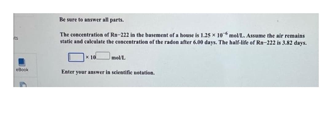 Be sure to answer all parts.
The concentration of Rn-222 in the basement of a house is 1.25 x 10 mol/L. Assume the air remains
static and calculate the concentration of the radon after 6.00 days. The half-life of Rn-222 is 3.82 days.
its
x 10.
mol/L
eBook
Enter your answer in scientific notation.
