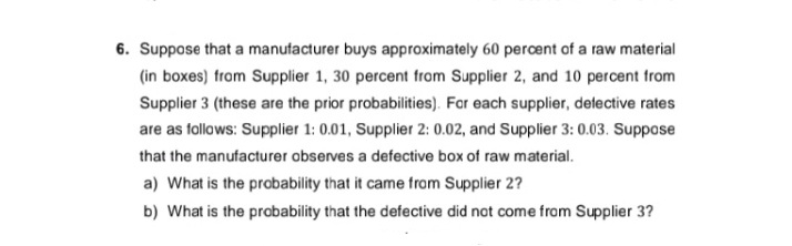 6. Suppose that a manufacturer buys approximately 60 percent of a raw material
(in boxes) from Supplier 1, 30 percent from Supplier 2, and 10 percent from
Supplier 3 (these are the prior probabilities). Far each supplier, delective rates
are as follows: Supplier 1: 0.01, Supplier 2: 0.02, and Supplier 3: 0.03. Suppose
that the manufacturer observes a defective box of raw material.
a) What is the probability that it came from Supplier 2?
b) What is the probability that the defective did not come from Supplier 3?
