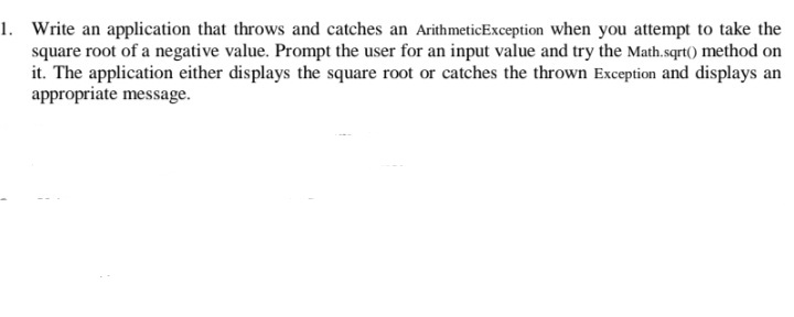 1. Write an application that throws and catches an ArithmeticException when you attempt to take the
square root of a negative value. Prompt the user for an input value and try the Math.sqrt() method on
it. The application either displays the square root or catches the thrown Exception and displays an
appropriate message.
