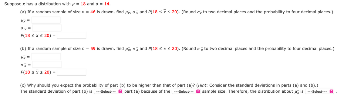 Suppose x has a distribution with u = 18 and o = 14.
(a) If a random sample of size n = 46 is drawn, find ux, ox and P(18 <x< 20). (Round ox to two decimal places and the probability to four decimal places.)
Hx =
ox =
P(18 < x < 20) =
(b) If a random sample of size n = 59 is drawn, find ux, o x and P(18 < x < 20). (Round ox to two decimal places and the probability to four decimal places.)
Hx =
Ox =
P(18 < x < 20) =
(c) Why should you expect the probability of part (b) to be higher than that of part (a)? (Hint: Consider the standard deviations in parts (a) and (b).)
---Select--- 9 sample size. Therefore, the distribution about uz is ---Select---
The standard deviation of part (b) is ---Select--- 0 part (a) because of the
