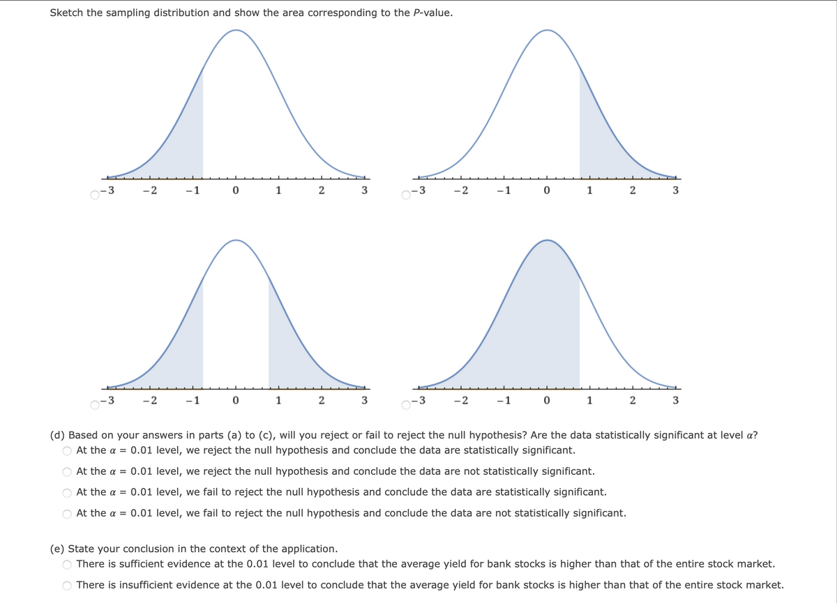 Sketch the sampling distribution and show the area corresponding to the P-value.
- 3
-2
-1
1
2
-3
-2
-1
1
2
-2
-1
1
2
3
-2
-1
(d) Based on your answers in parts (a) to (c), will you reject or fail to reject the null hypothesis? Are the data statistically significant at level a?
At the a = 0.01 level, we reject the null hypothesis and conclude the data are statistically significant.
At the a = 0.01 level, we reject the null hypothesis and conclude the data are not statistically significant.
At the a = 0.01 level, we fail to reject the null hypothesis and conclude the data are statistically significant.
At the a = 0.01 level, we fail to reject the null hypothesis and conclude the data are not statistically significant.
(e) State your conclusion in the context of the application.
There is sufficient evidence at the 0.01 level to conclude that the average yield for bank stocks is higher than that of the entire stock market.
There is insufficient evidence at the 0.01 level to conclude that the average yield for bank stocks is higher than that of the entire stock market.
3.
