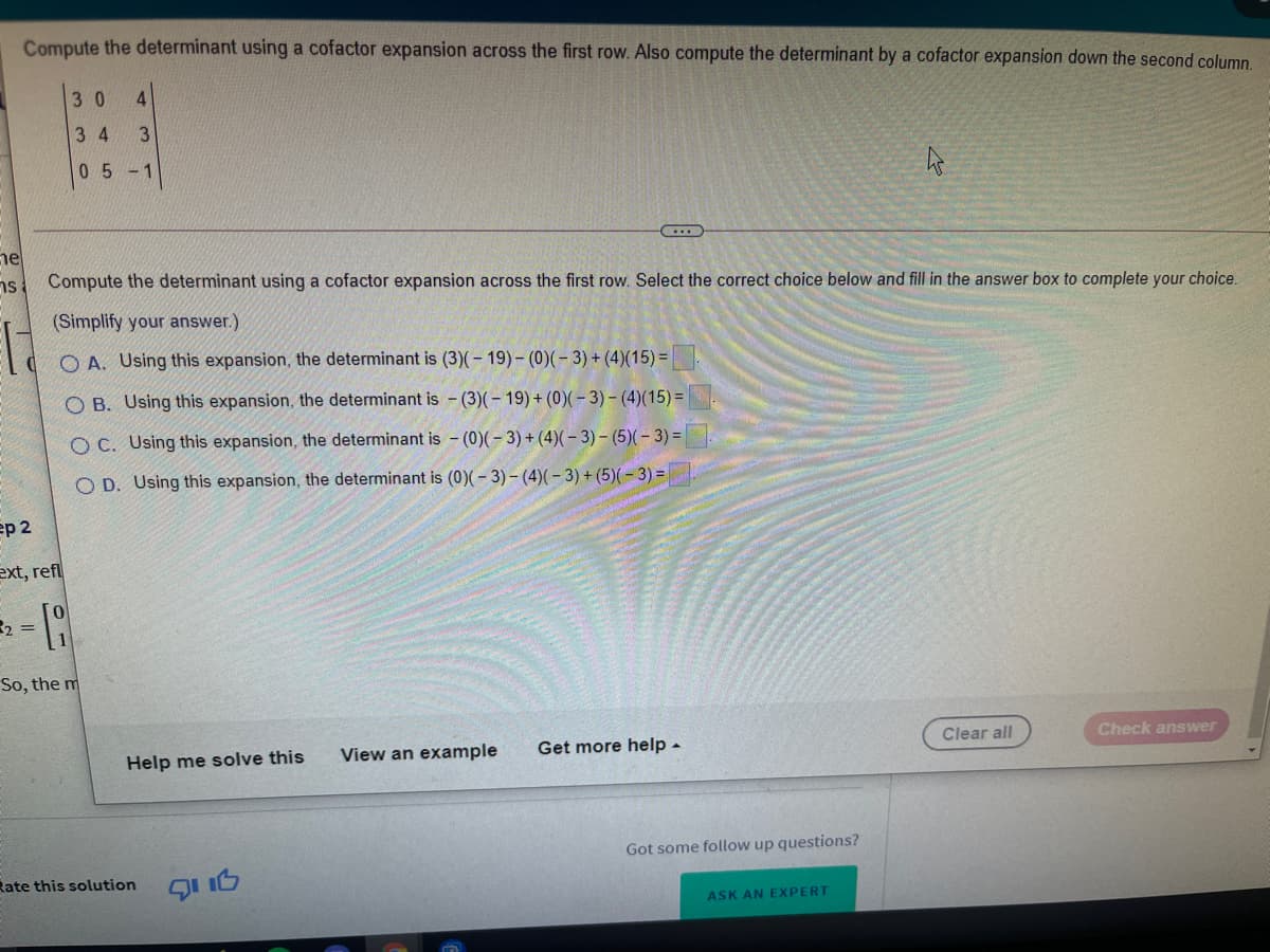 Compute the determinant using a cofactor expansion across the first row. Also compute the determinant by a cofactor expansion down the second column
3 0
4.
3 4
3
05-1
ne
ns
Compute the determinant using a cofactor expansion across the first row. Select the correct choice below and fill in the answer box to complete your choice.
(Simplify your answer.)
O A. Using this expansion, the determinant is (3)(- 19) – (0)(– 3) + (4)(15) =
O B. Using this expansion, the determinant is - (3)(- 19) + (0)(- 3) - (4)(15) =
OC. Using this expansion, the determinant is - (0)(- 3) + (4)(- 3) - (5)(- 3) =
O D. Using this expansion, the determinant is (0)(- 3) – (4)( – 3) + (5)(-3) =
ep 2
ext, refl
2 =
So, the m
Help me solve this
View an example
Get more help -
Clear all
Check answer
Got some follow up questions?
Rate this solution
ASK AN EXPERT
