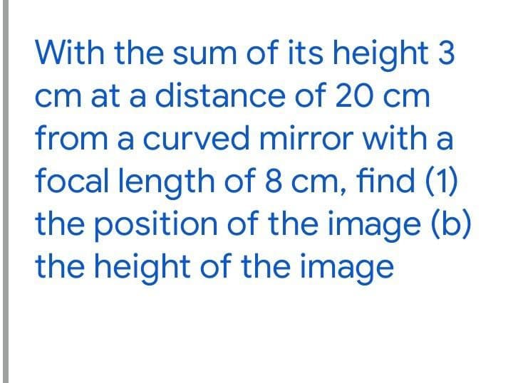 With the sum of its height 3
cm at a distance of 20 cm
from a curved mirror with a
focal length of 8 cm, find (1)
the position of the image (b)
the height of the image
